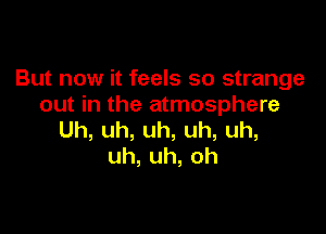 But now it feels so strange
out in the atmosphere

Uh,uh,uh,uh,uh,
uh,uh,oh