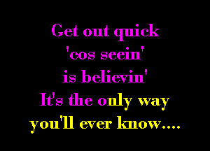 Get out quick
'cos seein'
is believin'
It's the only way

you'll ever know....