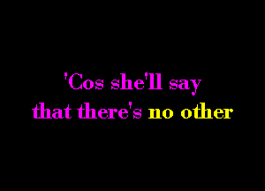 'Cos she'll say

that there's no other