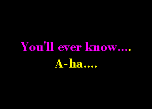 You'll ever know....

A-ha....