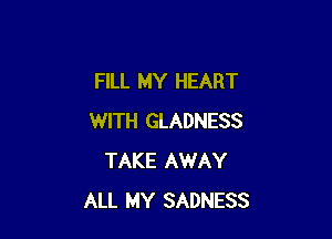FILL MY HEART

WITH GLADNESS
TAKE AWAY
ALL MY SADNESS