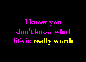 I know you

don't know What

life is really worth