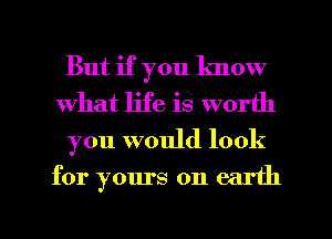 But if you know
What life is worth
you would look
for yours on earth