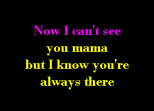 Now I can't see
you mama

but I know you're

always there