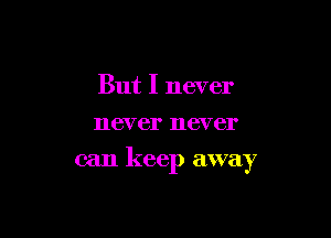 But I never
never never

can keep away