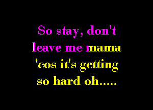 So stay, don't
leave me mama

'cos it's getting
so hard oh .....