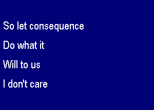 So let consequence

Do what it
Will to us

I don't care