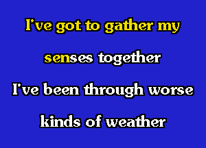 I've got to gather my
senses together
I've been through worse

kinds of weather