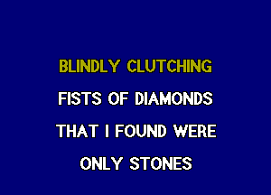 BLINDLY CLUTCHING

FISTS 0F DIAMONDS
THAT I FOUND WERE
ONLY STONES
