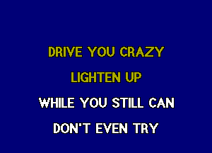 DRIVE YOU CRAZY

LIGHTEN UP
WHILE YOU STILL CAN
DON'T EVEN TRY