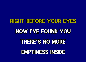 RIGHT BEFORE YOUR EYES

NOW I'VE FOUND YOU
THERE'S NO MORE
EMPTINESS INSIDE