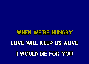 WHEN WE'RE HUNGRY
LOVE WILL KEEP US ALIVE
I WOULD DIE FOR YOU