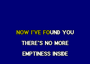 NOW I'VE FOUND YOU
THERE'S NO MORE
EMPTINESS INSIDE