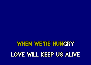 WHEN WE'RE HUNGRY
LOVE WILL KEEP US ALIVE