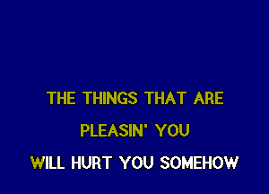 THE THINGS THAT ARE
PLEASIN' YOU
WILL HURT YOU SOMEHOW