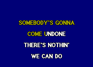 SOMEBODY'S GONNA

COME UNDONE
THERE'S NOTHIN'
WE CAN DO