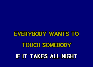 EVERYBODY WANTS TO
TOUCH SOMEBODY
IF IT TAKES ALL NIGHT