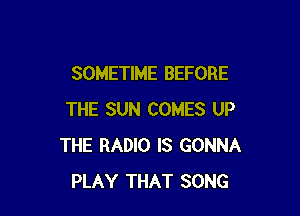 SOMETIME BEFORE

THE SUN COMES UP
THE RADIO IS GONNA
PLAY THAT SONG