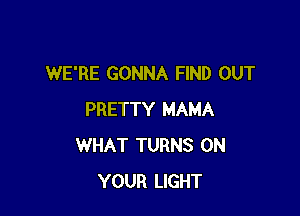 WE'RE GONNA FIND OUT

PRETTY MAMA
WHAT TURNS ON
YOUR LIGHT
