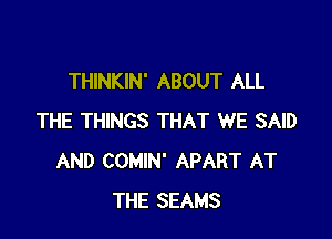 THINKIN' ABOUT ALL

THE THINGS THAT WE SAID
AND COMIN' APART AT
THE SEAMS