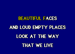 BEAUTIFUL FACES

AND LOUD EMPTY PLACES
LOOK AT THE WAY
THAT WE LIVE