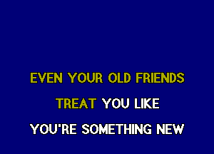 EVEN YOUR OLD FRIENDS
TREAT YOU LIKE
YOU'RE SOMETHING NEW