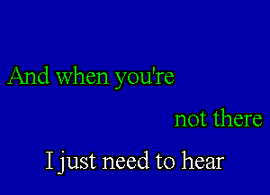 And when you're

not there

I just need to hear