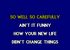 SO WELL SO CAREFULLY

AIN'T IT FUNNY
HOW YOUR NEW LIFE
DIDN'T CHANGE THINGS