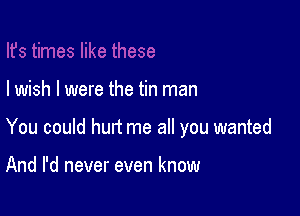 I wish I were the tin man

You could hurt me all you wanted

And I'd never even know