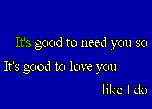 It's good to need you so

It's good to love you

like I do