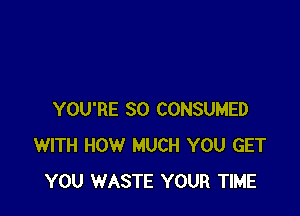YOU'RE SO CONSUMED
WITH HOW MUCH YOU GET
YOU WASTE YOUR TIME