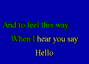 And to feel this way

When I hear you say
Hello