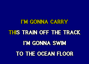 I'M GONNA CARRY

THIS TRAIN OFF THE TRACK
I'M GONNA SWIM
TO THE OCEAN FLOOR