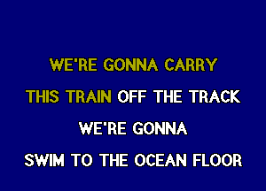 WE'RE GONNA CARRY

THIS TRAIN OFF THE TRACK
WE'RE GONNA
SWIM TO THE OCEAN FLOOR