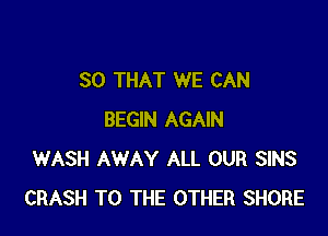 SO THAT WE CAN

BEGIN AGAIN
WASH AWAY ALL OUR SINS
CRASH TO THE OTHER SHORE