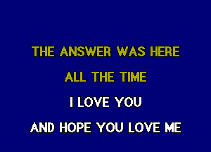 THE ANSWER WAS HERE

ALL THE TIME
I LOVE YOU
AND HOPE YOU LOVE ME