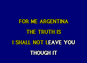FOR ME ARGENTINA

THE TRUTH IS
I SHALL NOT LEAVE YOU
THOUGH IT