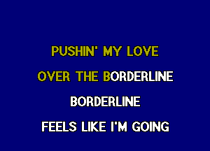 PUSHIN' MY LOVE

OVER THE BORDERLINE
BORDERLINE
FEELS LIKE I'M GOING