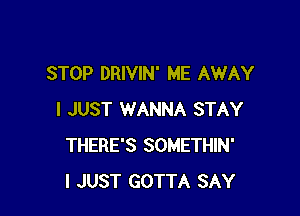 STOP DRIVIN' ME AWAY

I JUST WANNA STAY
THERE'S SOMETHIN'
I JUST GOTTA SAY