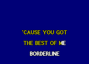 'CAUSE YOU GOT
THE BEST OF ME
BORDERLINE