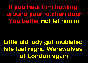 If you hear him howling
around your kitchen door
You better not let him in

Little old lady got mutilated
late last night, Werewolves
of London again