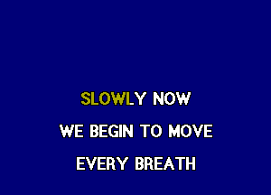 SLOWLY NOW
WE BEGIN TO MOVE
EVERY BREATH