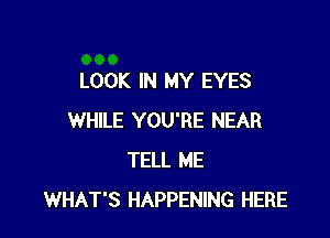 LOOK IN MY EYES

WHILE YOU'RE NEAR
TELL ME
WHAT'S HAPPENING HERE