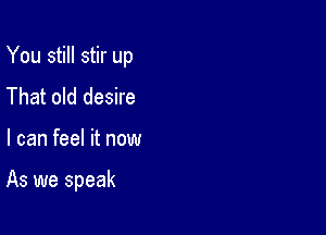 You still stir up

That old desire

I can feel it now

As we speak