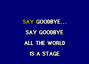 SAY GOODBYE. . .

SAY GOODBYE
ALL THE WORLD
IS A STAGE
