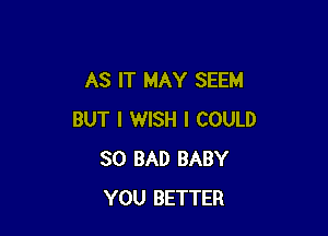 AS IT MAY SEEM

BUT I WISH I COULD
SO BAD BABY
YOU BETTER