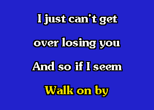 I just can't get
over losing you

And so if I seem

Walk on by