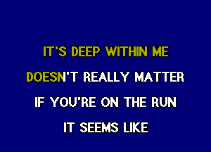 IT'S DEEP WITHIN ME
DOESN'T REALLY MATTER
IF YOU'RE ON THE RUN
IT SEEMS LIKE