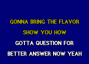GONNA BRING THE FLAVOR

SHOW YOU HOW
GOTTA QUESTION FOR
BETTER ANSWER NOW YEAH
