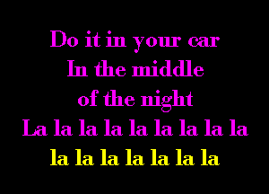 Do it in your car
In the middle
of the night
La la la la la la la la la
la la la la la la la